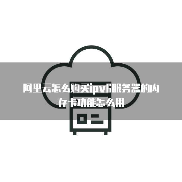 阿里云怎么购买ipv6服务器的内存卡功能怎么用