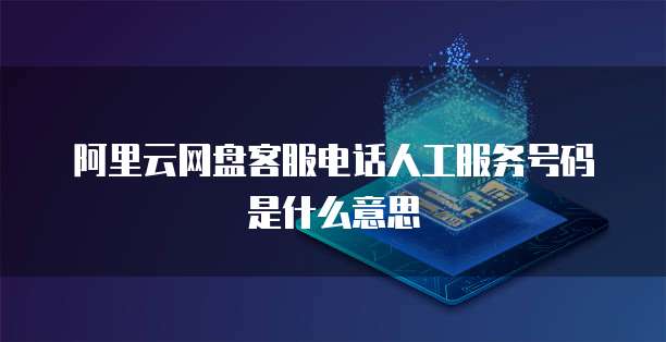 阿里云网盘客服电话人工服务号码是什么意思
