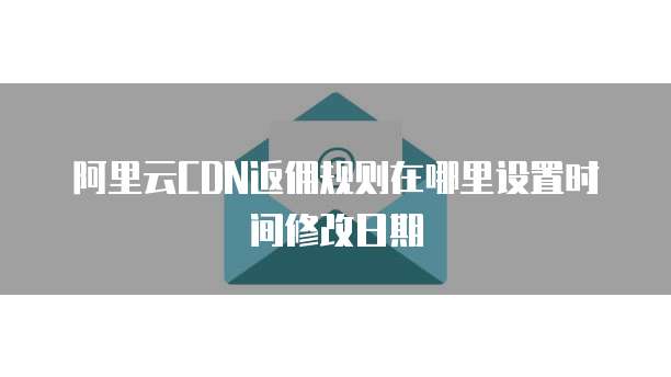 阿里云CDN返佣规则在哪里设置时间修改日期