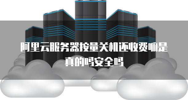 阿里云服务器按量关机还收费嘛是真的吗安全吗