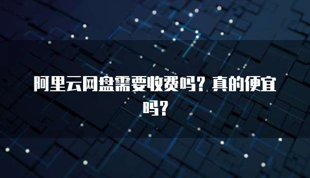 阿里云网盘需要收费吗？真的便宜吗？