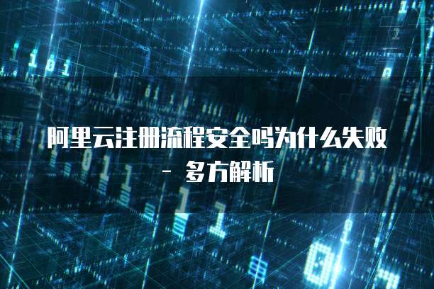 阿里云注册流程安全吗为什么失败 - 多方解析