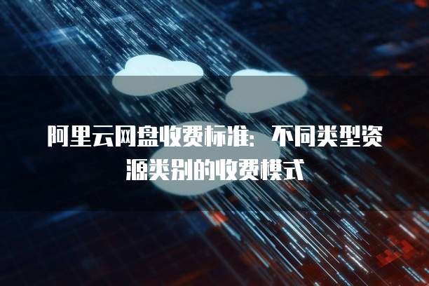 阿里云网盘收费标准:不同类型资源类别的收费模式