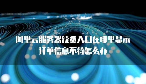 阿里云服务器续费入口在哪里显示订单信息不符怎么办