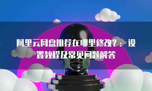 阿里云网盘推荐在哪里修改?:设置教程及常见问题解答