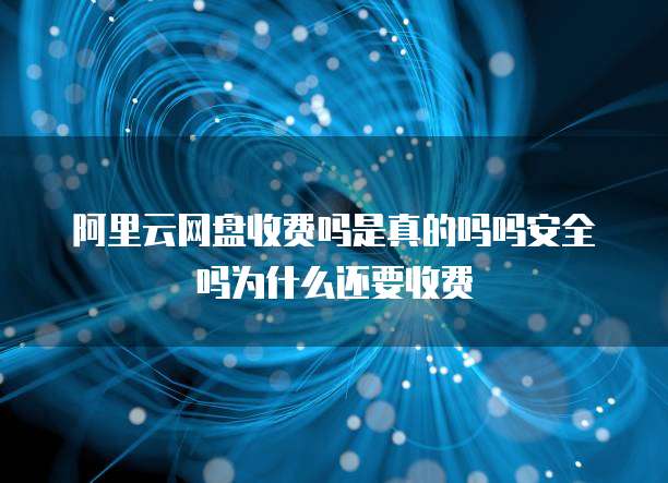 阿里云网盘收费吗是真的吗吗安全吗为什么还要收费