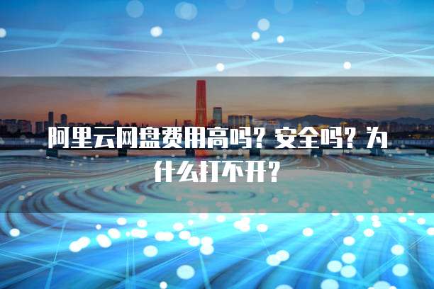 阿里云网盘费用高吗?安全吗?为什么打不开?