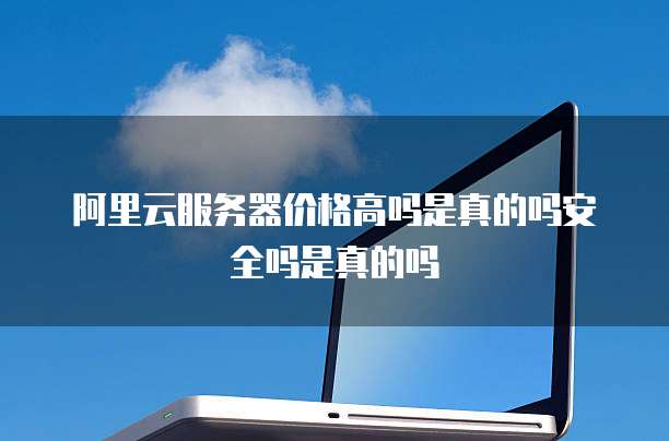 阿里云服务器价格高吗是真的吗安全吗是真的吗