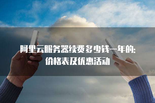 阿里云服务器续费多少钱一年的: 价格表及优惠活动