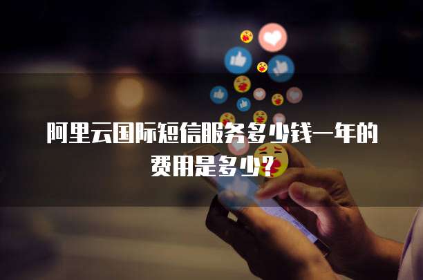 阿里云国际短信服务多少钱一年的费用是多少?