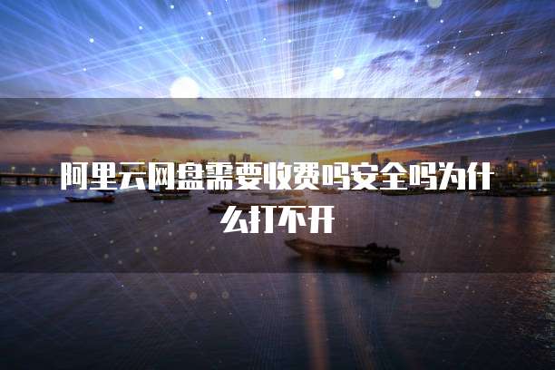 阿里云网盘需要收费吗安全吗为什么打不开