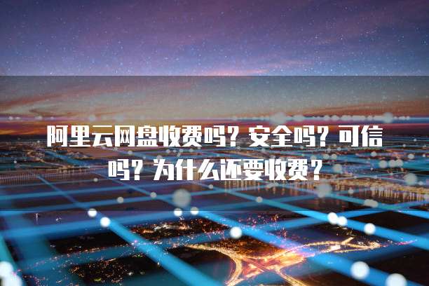 阿里云网盘收费吗?安全吗?可信吗?为什么还要收费?