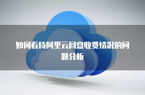 如何看待阿里云网盘收费情况的问题分析