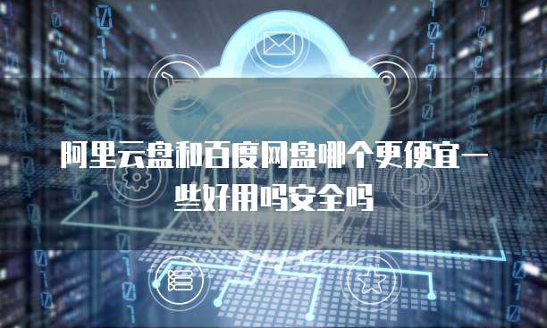 阿里云盘和百度网盘哪个更便宜一些好用吗安全吗