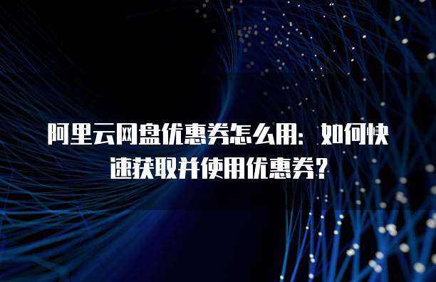 阿里云网盘优惠券怎么用:如何快速获取并使用优惠券?