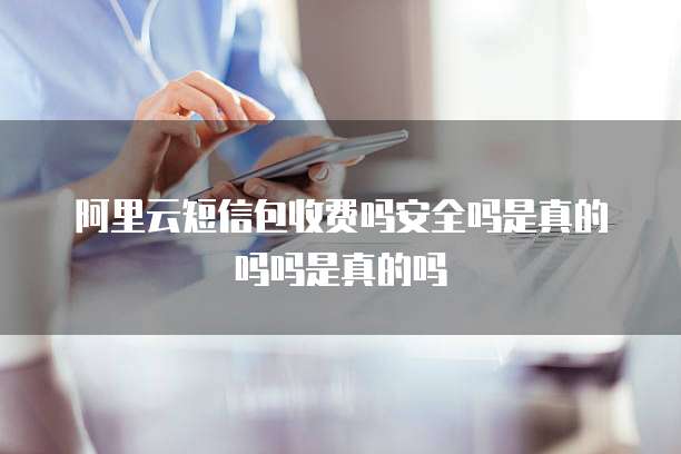 阿里云短信包收费吗安全吗是真的吗吗是真的吗