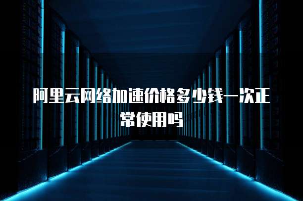 阿里云网络加速价格多少钱一次正常使用吗