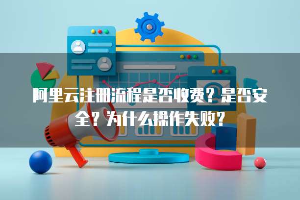 阿里云注册流程是否收费？是否安全？为什么操作失败？