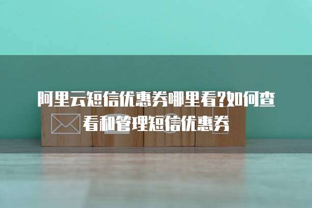 阿里云短信优惠券哪里看?如何查看和管理短信优惠券