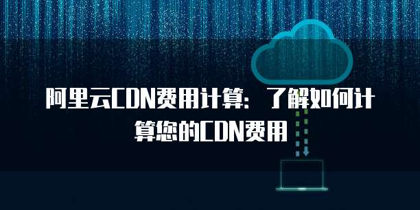 阿里云CDN费用计算：了解如何计算您的CDN费用