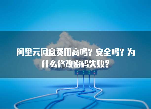 阿里云网盘费用高吗？安全吗？为什么修改密码失败？
