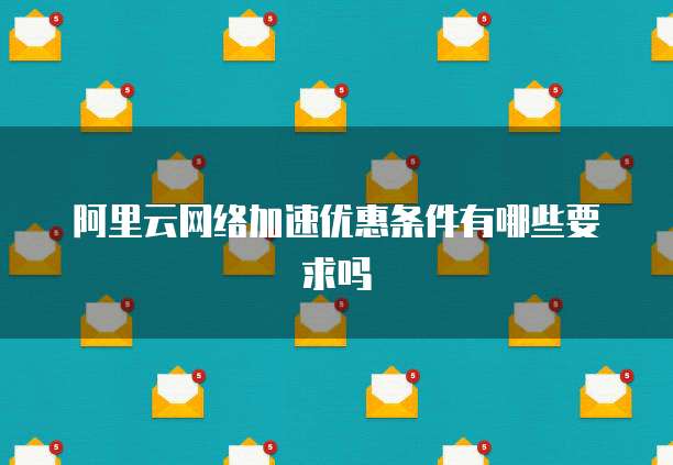 阿里云网络加速优惠条件有哪些要求吗