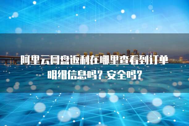 阿里云网盘返利在哪里查看到订单明细信息吗?安全吗?