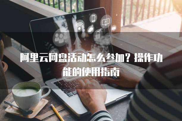 阿里云网盘活动怎么参加?操作功能的使用指南