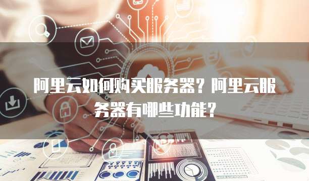 阿里云如何购买服务器?阿里云服务器有哪些功能?