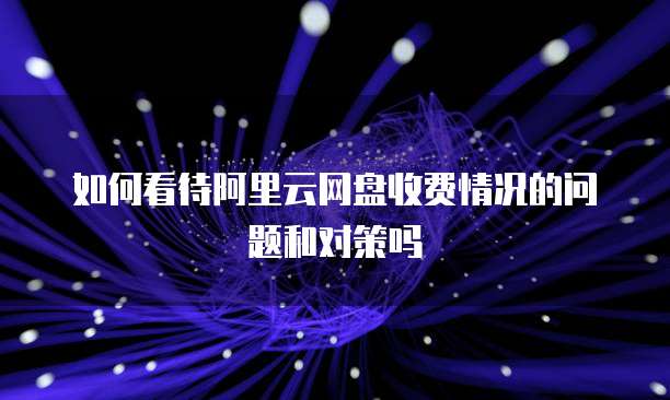 如何看待阿里云网盘收费情况的问题和对策吗