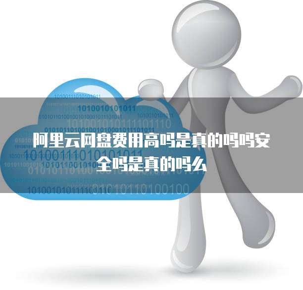 阿里云网盘费用高吗是真的吗吗安全吗是真的吗么
