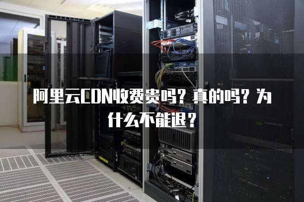 阿里云CDN收费贵吗?真的吗?为什么不能退?