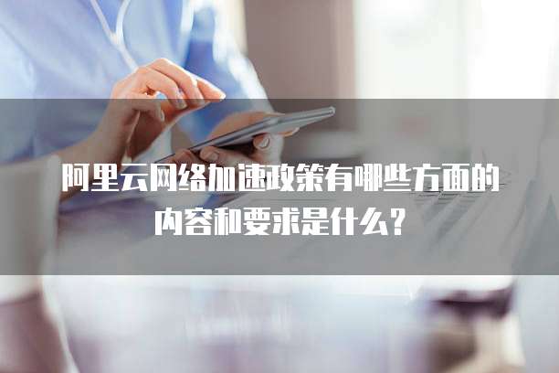 阿里云网络加速政策有哪些方面的内容和要求是什么?