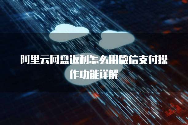 阿里云网盘返利怎么用微信支付操作功能详解