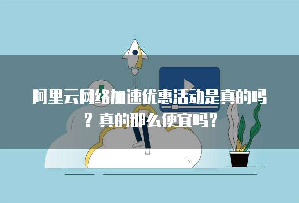 阿里云网络加速优惠活动是真的吗?真的那么便宜吗?