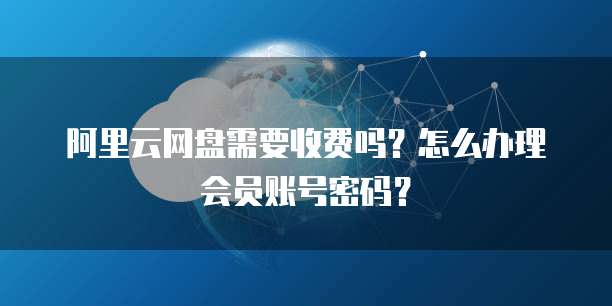 阿里云网盘需要收费吗?怎么办理会员账号密码?