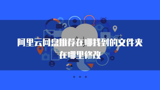 阿里云网盘推荐在哪找到的文件夹在哪里修改