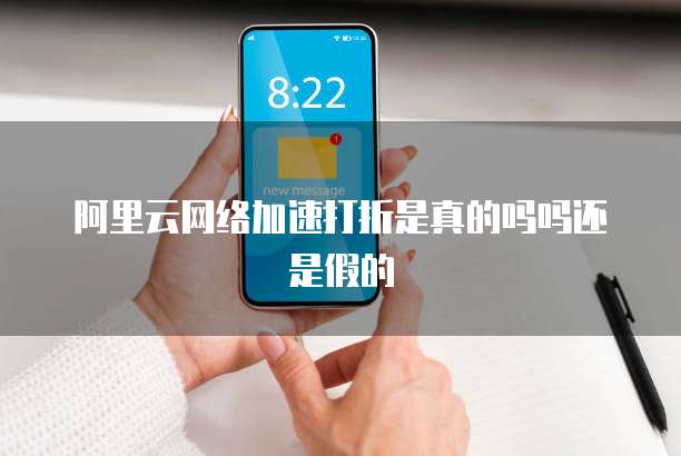 阿里云网络加速打折是真的吗吗还是假的