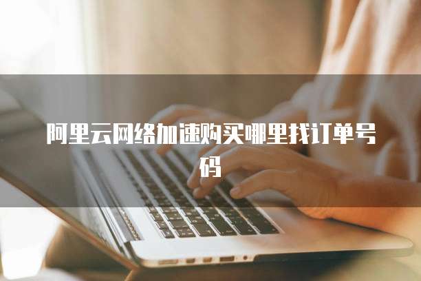 阿里云网络加速购买哪里找订单号码