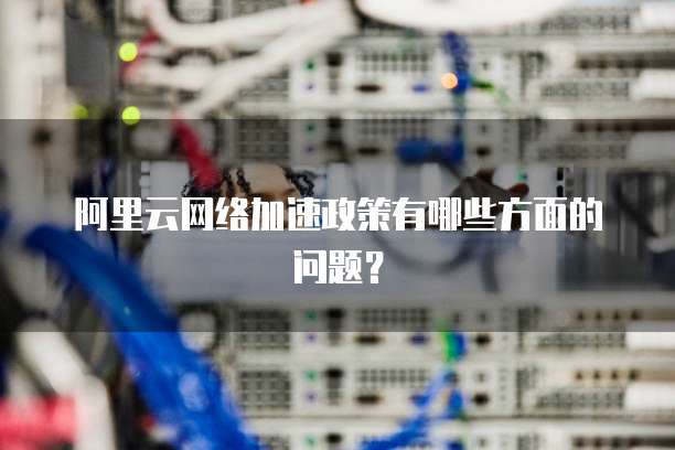 阿里云网络加速政策有哪些方面的问题?
