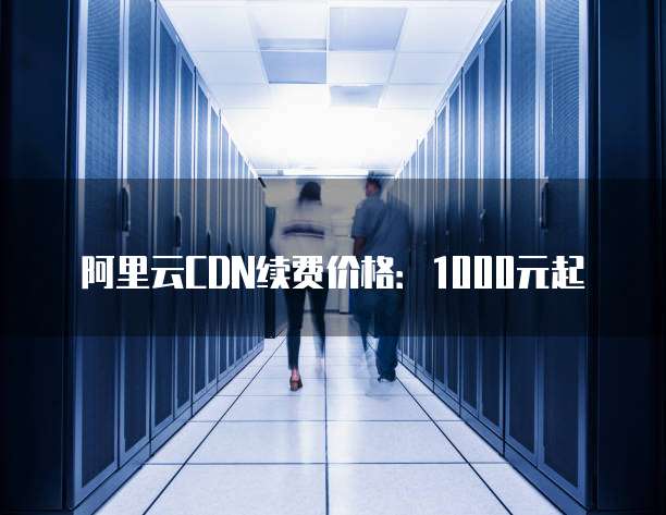 阿里云CDN续费价格：1000元起