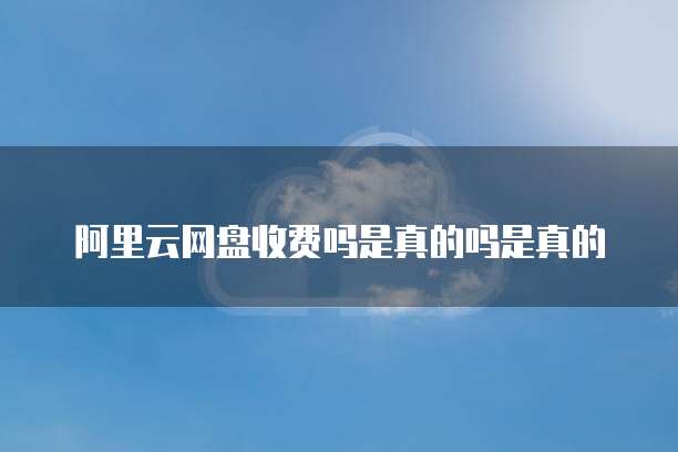 阿里云网盘收费吗是真的吗是真的