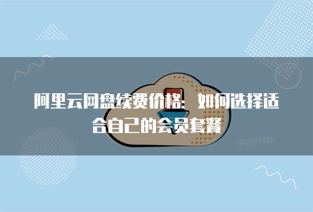 阿里云网盘续费价格:如何选择适合自己的会员套餐