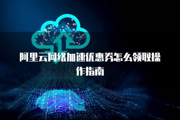 阿里云网络加速优惠券怎么领取操作指南