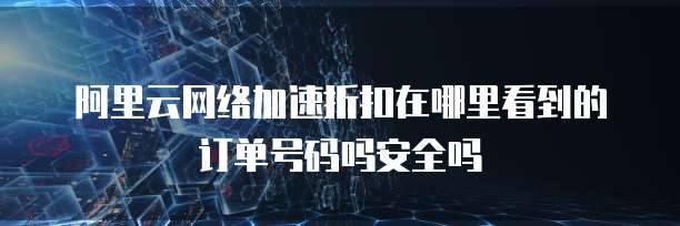 阿里云网络加速折扣在哪里看到的订单号码吗安全吗