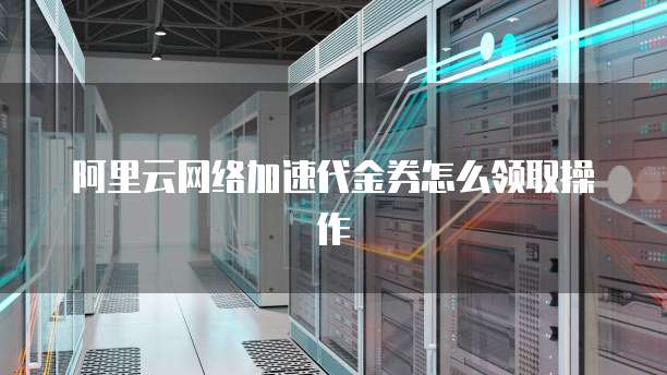 阿里云网络加速代金券怎么领取操作
