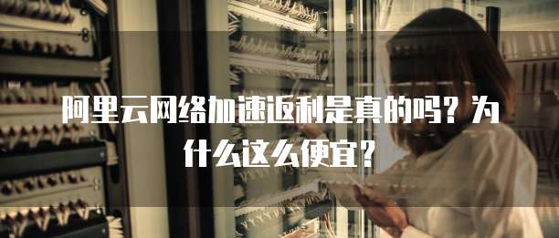 阿里云网络加速返利是真的吗?为什么这么便宜?