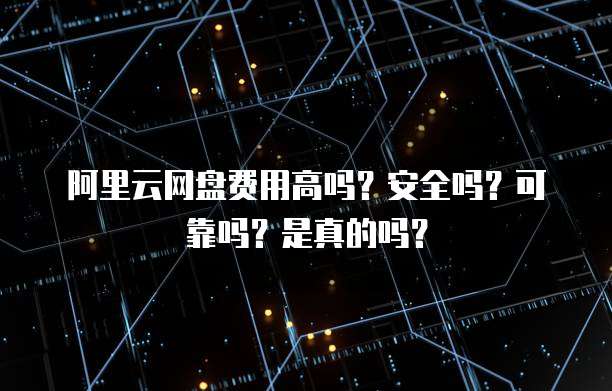 阿里云网盘费用高吗？安全吗？可靠吗？是真的吗？