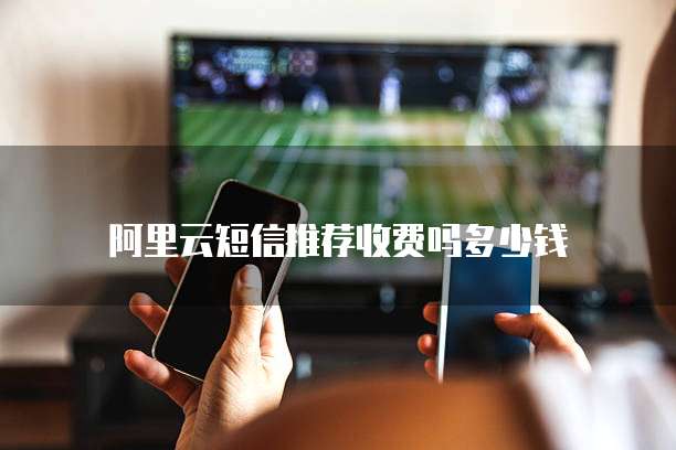 阿里云短信推荐收费吗多少钱