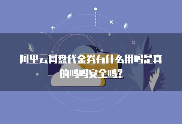 阿里云网盘代金券有什么用吗是真的吗吗安全吗?